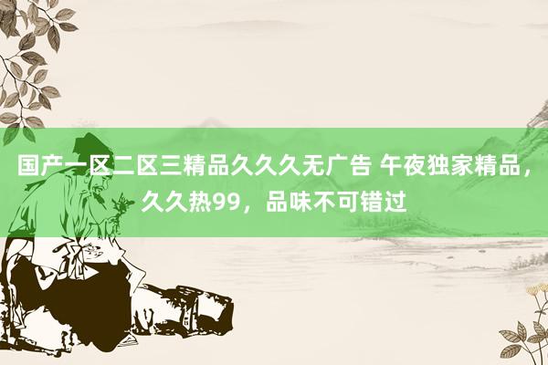 国产一区二区三精品久久久无广告 午夜独家精品，久久热99，品味不可错过
