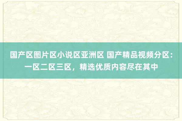 国产区图片区小说区亚洲区 国产精品视频分区：一区二区三区，精选优质内容尽在其中
