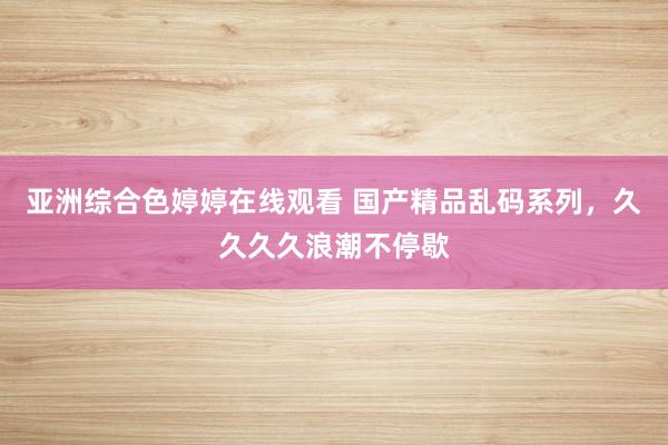 亚洲综合色婷婷在线观看 国产精品乱码系列，久久久久浪潮不停歇