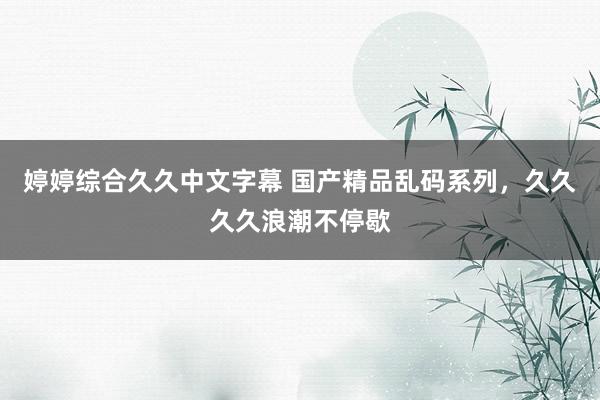 婷婷综合久久中文字幕 国产精品乱码系列，久久久久浪潮不停歇
