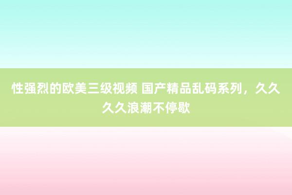 性强烈的欧美三级视频 国产精品乱码系列，久久久久浪潮不停歇