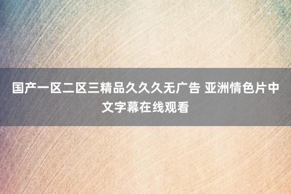国产一区二区三精品久久久无广告 亚洲情色片中文字幕在线观看