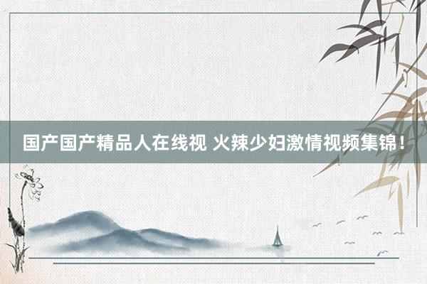 国产国产精品人在线视 火辣少妇激情视频集锦！