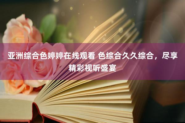 亚洲综合色婷婷在线观看 色综合久久综合，尽享精彩视听盛宴