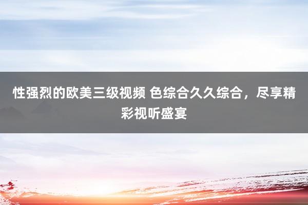 性强烈的欧美三级视频 色综合久久综合，尽享精彩视听盛宴