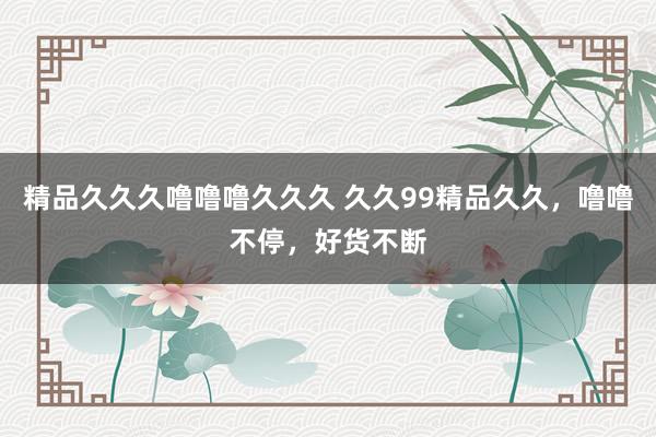 精品久久久噜噜噜久久久 久久99精品久久，噜噜不停，好货不断