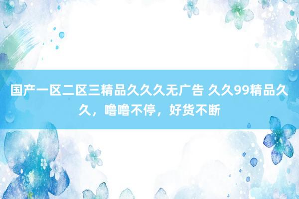 国产一区二区三精品久久久无广告 久久99精品久久，噜噜不停，好货不断