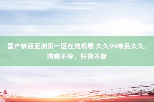 国产精品亚洲第一区在线观看 久久99精品久久，噜噜不停，好货不断
