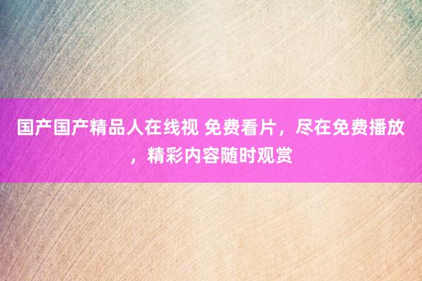 国产国产精品人在线视 免费看片，尽在免费播放，精彩内容随时观赏