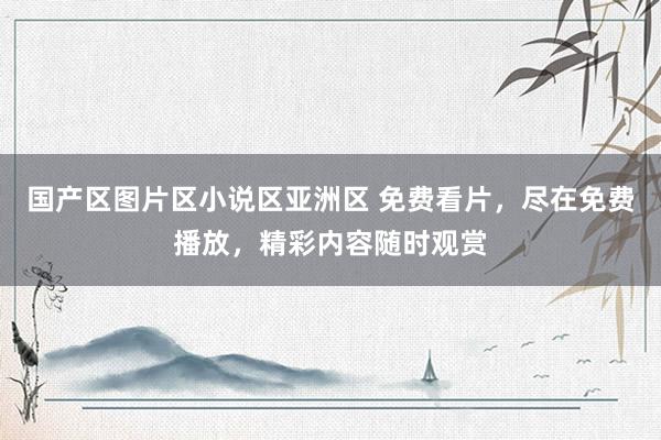国产区图片区小说区亚洲区 免费看片，尽在免费播放，精彩内容随时观赏