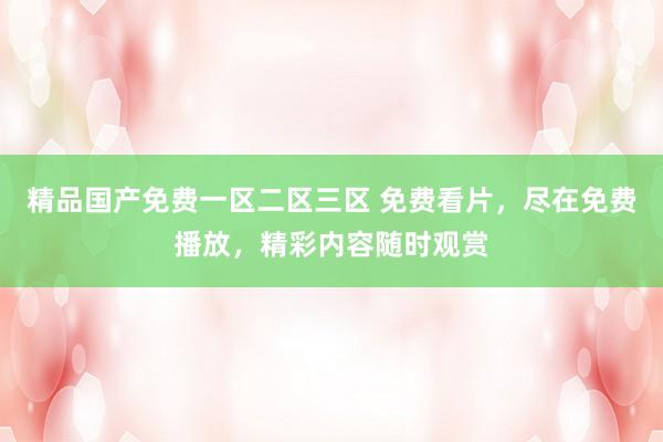 精品国产免费一区二区三区 免费看片，尽在免费播放，精彩内容随时观赏