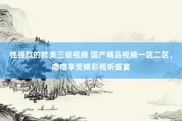 性强烈的欧美三级视频 国产精品视频一区二区，噜噜享受精彩视听盛宴