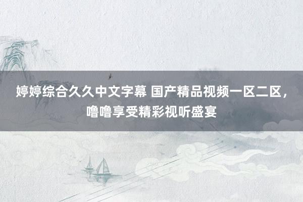 婷婷综合久久中文字幕 国产精品视频一区二区，噜噜享受精彩视听盛宴