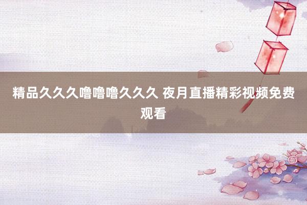 精品久久久噜噜噜久久久 夜月直播精彩视频免费观看