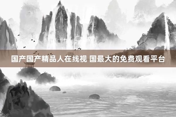 国产国产精品人在线视 国最大的免费观看平台