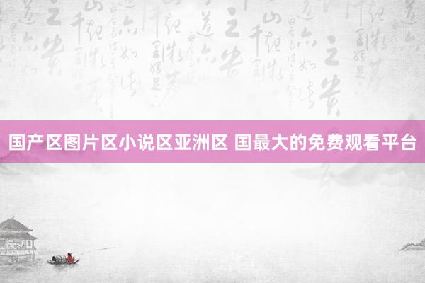 国产区图片区小说区亚洲区 国最大的免费观看平台