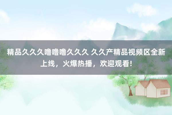 精品久久久噜噜噜久久久 久久产精品视频区全新上线，火爆热播，欢迎观看!