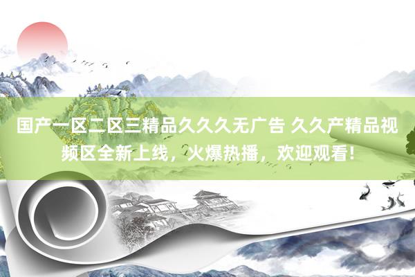 国产一区二区三精品久久久无广告 久久产精品视频区全新上线，火爆热播，欢迎观看!