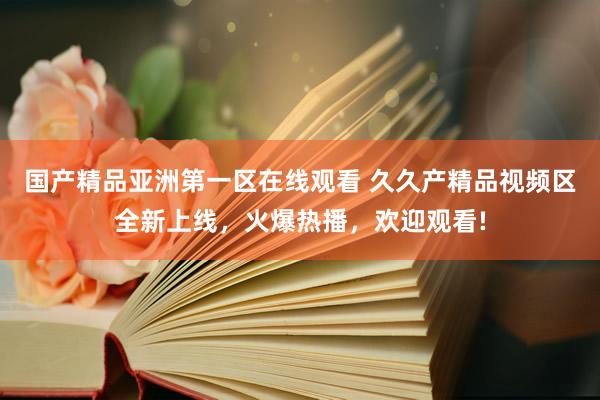 国产精品亚洲第一区在线观看 久久产精品视频区全新上线，火爆热播，欢迎观看!