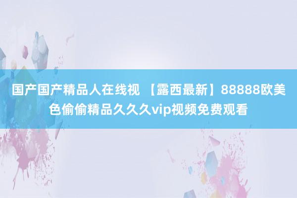 国产国产精品人在线视 【露西最新】88888欧美色偷偷精品久久久vip视频免费观看