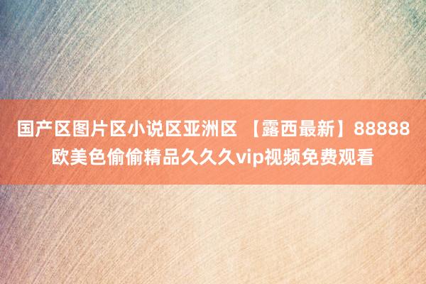 国产区图片区小说区亚洲区 【露西最新】88888欧美色偷偷精品久久久vip视频免费观看