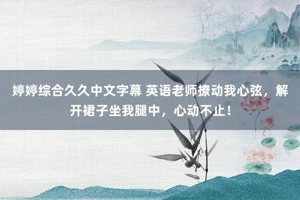 婷婷综合久久中文字幕 英语老师撩动我心弦，解开裙子坐我腿中，心动不止！