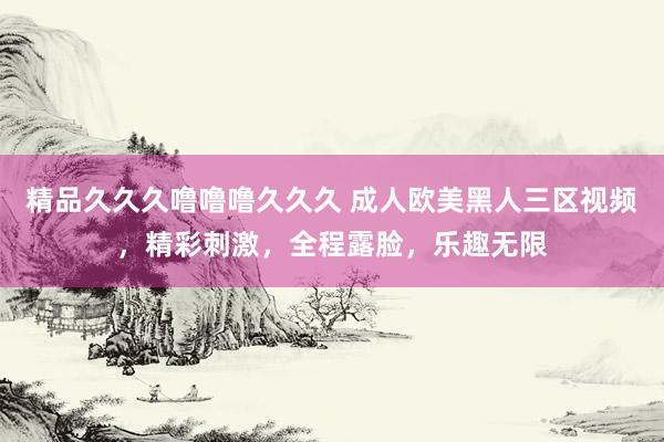 精品久久久噜噜噜久久久 成人欧美黑人三区视频，精彩刺激，全程露脸，乐趣无限