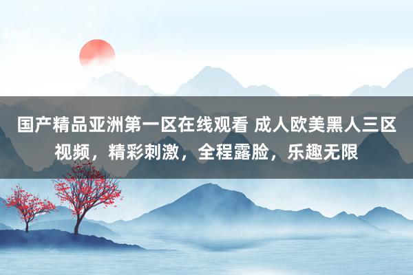 国产精品亚洲第一区在线观看 成人欧美黑人三区视频，精彩刺激，全程露脸，乐趣无限