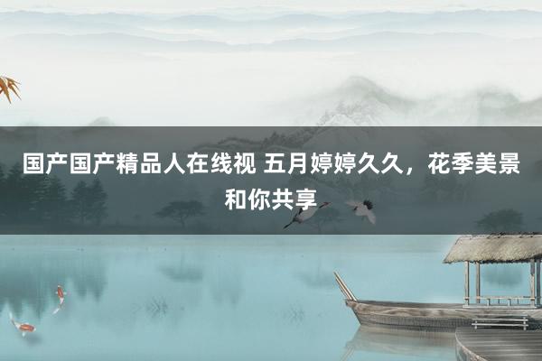 国产国产精品人在线视 五月婷婷久久，花季美景和你共享
