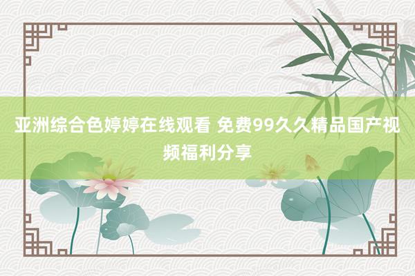 亚洲综合色婷婷在线观看 免费99久久精品国产视频福利分享