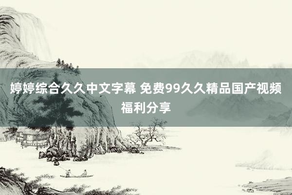 婷婷综合久久中文字幕 免费99久久精品国产视频福利分享