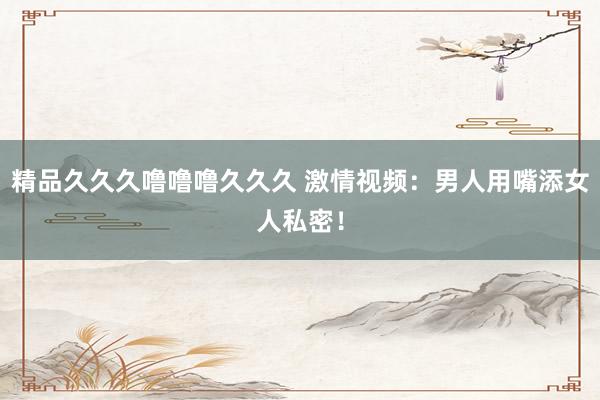 精品久久久噜噜噜久久久 激情视频：男人用嘴添女人私密！