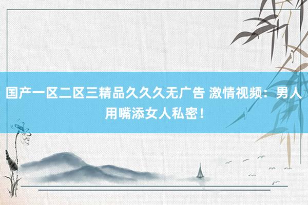 国产一区二区三精品久久久无广告 激情视频：男人用嘴添女人私密！