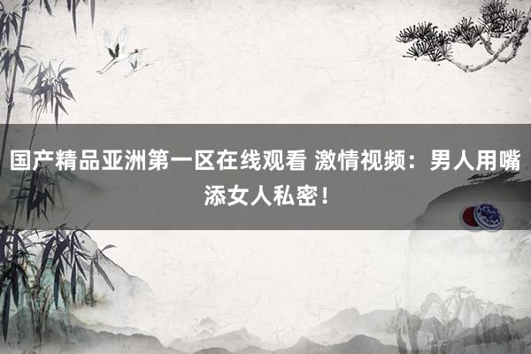 国产精品亚洲第一区在线观看 激情视频：男人用嘴添女人私密！