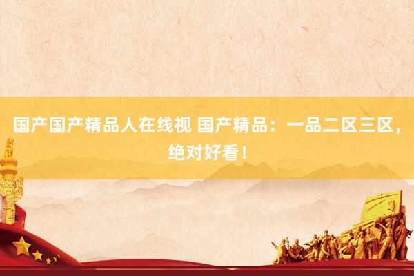 国产国产精品人在线视 国产精品：一品二区三区，绝对好看！