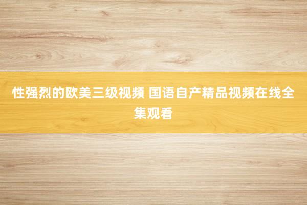 性强烈的欧美三级视频 国语自产精品视频在线全集观看