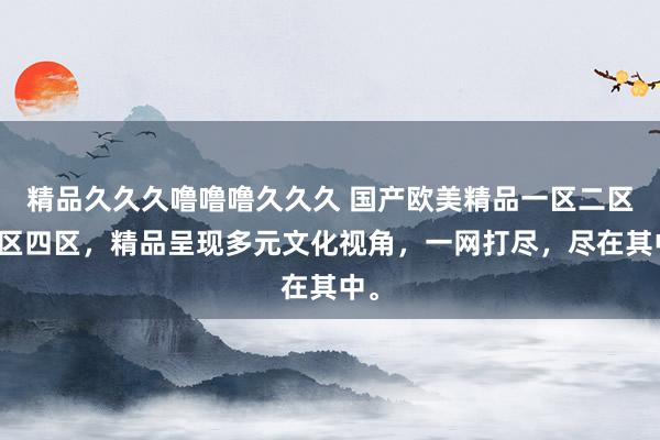 精品久久久噜噜噜久久久 国产欧美精品一区二区三区四区，精品呈现多元文化视角，一网打尽，尽在其中。