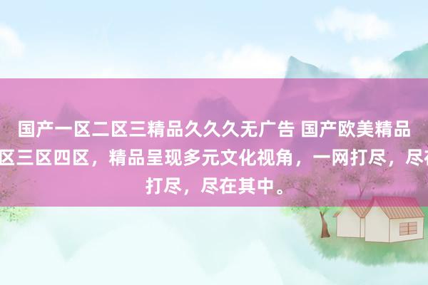 国产一区二区三精品久久久无广告 国产欧美精品一区二区三区四区，精品呈现多元文化视角，一网打尽，尽在其中。