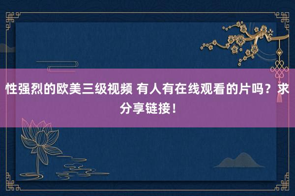 性强烈的欧美三级视频 有人有在线观看的片吗？求分享链接！