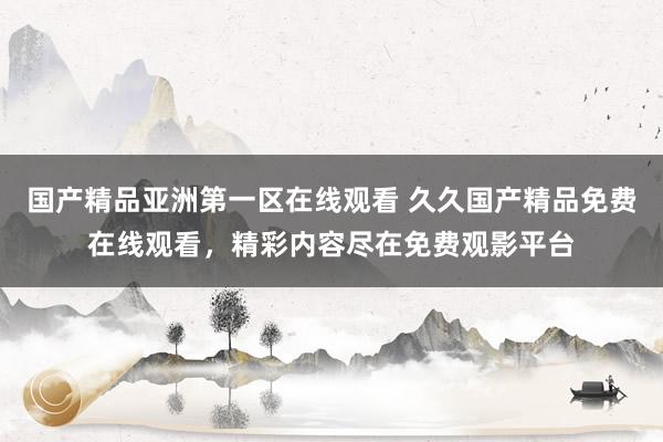 国产精品亚洲第一区在线观看 久久国产精品免费在线观看，精彩内容尽在免费观影平台