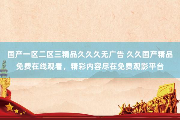 国产一区二区三精品久久久无广告 久久国产精品免费在线观看，精彩内容尽在免费观影平台