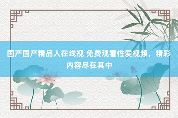 国产国产精品人在线视 免费观看性爱视频，精彩内容尽在其中