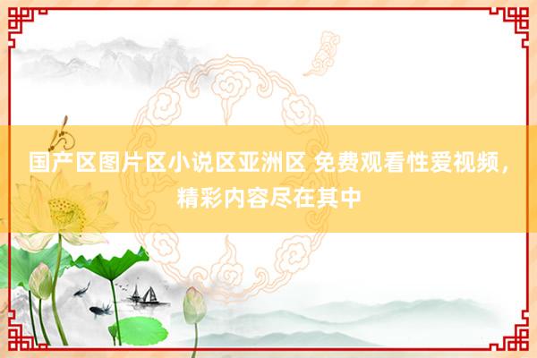 国产区图片区小说区亚洲区 免费观看性爱视频，精彩内容尽在其中