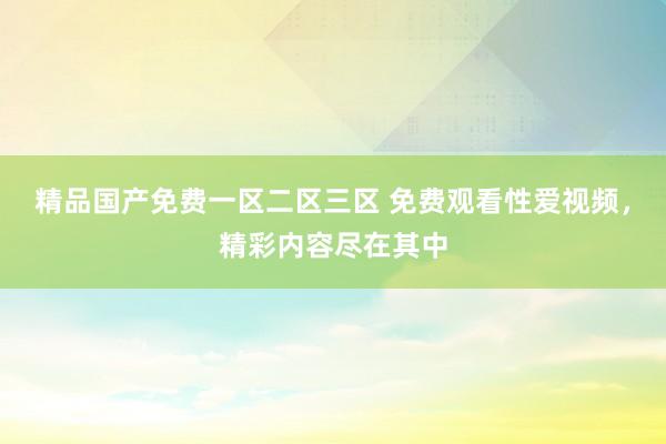 精品国产免费一区二区三区 免费观看性爱视频，精彩内容尽在其中
