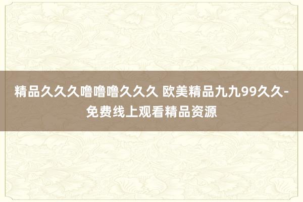 精品久久久噜噜噜久久久 欧美精品九九99久久-免费线上观看精品资源