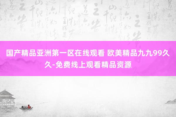 国产精品亚洲第一区在线观看 欧美精品九九99久久-免费线上观看精品资源