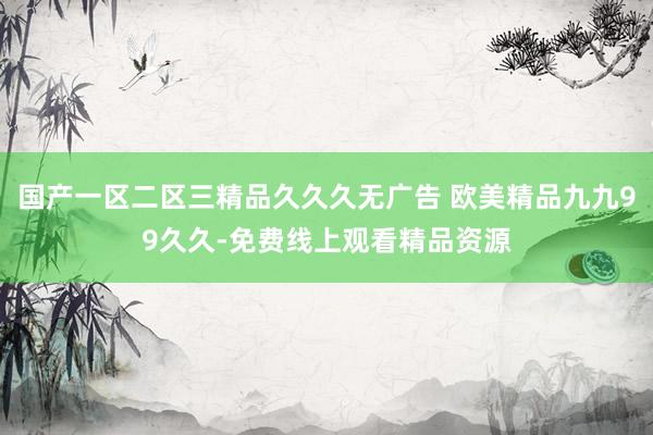 国产一区二区三精品久久久无广告 欧美精品九九99久久-免费线上观看精品资源