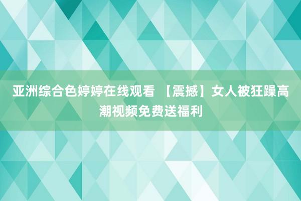 亚洲综合色婷婷在线观看 【震撼】女人被狂躁高潮视频免费送福利