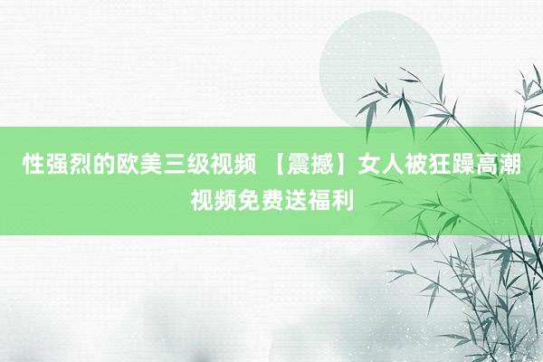 性强烈的欧美三级视频 【震撼】女人被狂躁高潮视频免费送福利