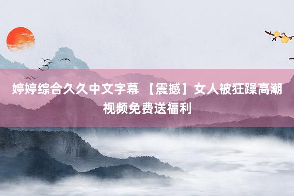 婷婷综合久久中文字幕 【震撼】女人被狂躁高潮视频免费送福利